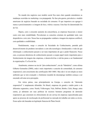 26

          No mundo dos negócios esse modelo social fica mais claro quando entendemos as
mudanças ocorridas no marketing e na propaganda. Na fase pós-guerra, prevalecia o modelo
americano de negócios baseado na sociedade do consumo. O que importava era agregar à
marca o posicionamento e a imagem de luxo, vitória e sucesso. Esta fase foi denominada Era
do Ter.

          Depois, com o crescente aumento da concorrência, as empresas buscavam o menor
custo com mais rentabilidade. Prevaleciam os conceitos orientais de qualidade total, sem
desperdícios e erro zero. Nessa fase as propagandas vendiam a imagem da empresa confiável,
com qualidade e credibilidade.

          Paralelamente, surge o conceito de Sociedade do Conhecimento, pautada pelo
desenvolvimento de produtos inovadores e com alta tecnologia e fortalecendo a visão de que
informação e conhecimento passam a ser mais importantes do que o poder financeiro. Nesse
caso, as pessoas detentoras do conhecimento passam a ocupar papel muito importante para o
fortalecimento da imagem das empresas, e desenvolvê-las e retê-las passa a ser fundamental
às organizações. É a Era do Ser.

          Atualmente, estamos na era do “pós-conhecimento”, era da “Sabedoria”, como afirma
Gilberto Guimarães (2008), onde é mais importante o conceito de comunidade, de consumo
responsável, com crescimento das certificações ISO 14001. Mas não é só em relação ao meio
ambiente que se tem avançado: o fenômeno mundial do desemprego também começa a ser
encarado sob uma nova percepção.

          Em vários países, mas principalmente na Europa, o conceito de “demissão
responsável” é amplamente difundido. No Brasil, empresas de grande e médio porte e de
diferentes segmentos, como: Nestlé, Volkswagen, Vale, DuPont, Bimbo, Caloi, Bunge, entre
outras, já adotaram em suas políticas de recursos humanos programas de demissão
responsável, que consistem no oferecimento de um serviço de empresas especializadas para
apoio ao processo de recolocação do profissional no mercado de trabalho em todos os níveis.
Essas ações são baseadas na legislação francesa do Plano Social.
 
