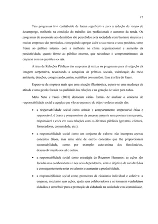 27

       Tais programas têm contribuído de forma significativa para a redução do tempo de
desemprego, melhoria na condição do trabalho dos profissionais e aumento da renda. Os
programas de assessoria aos demitidos são percebidos pela sociedade com bastante simpatia e
muitas empresas são premiadas, conseguindo agregar valor a sua marca e seus produtos, tanto
frente ao público interno, com a melhoria no clima organizacional e aumento da
produtividade, quanto frente ao público externo, que reconhece o comprometimento da
empresa com as questões sociais.

       A área de Relações Públicas das empresas já utiliza os programas para divulgação da
imagem corporativa, ressaltando a conquista de prêmios sociais, valorização do meio
ambiente, doações, conquistando, assim, o público consumidor. Essa é a Era do Fazer.

       Espera-se da empresa mais que uma atuação filantrópica, espera-se uma mudança de
atitude e uma gestão focada na qualidade das relações e na geração de valor para todos.

       Melo Neto e Froes (2001) destacam várias formas de analisar o conceito de
responsabilidade social e aquelas que vão ao encontro do objetivo deste estudo são:

          a responsabilidade social como atitude e comportamento empresarial ético e
           responsável: é dever e compromisso da empresa assumir uma postura transparente,
           responsável e ética em suas relações com os diversos públicos (governo, clientes,
           fornecedores, comunidade, etc.).

          a responsabilidade social como um conjunto de valores: não incorpora apenas
           conceitos éticos, mas uma série de outros conceitos que lhe proporcionam
           sustentabilidade,   como     por    exemplo     auto-estima    dos    funcionários,
           desenvolvimento social e outros.

          a responsabilidade social como estratégia de Recursos Humanos: as ações são
           focadas nos colaboradores e nos seus dependentes, com o objetivo de satisfazê-los
           e consequentemente reter os talentos e aumentar a produtividade.

          a responsabilidade social como promotora da cidadania individual e coletiva: a
           empresa, mediante suas ações, ajuda seus colaboradores a se tornarem verdadeiros
           cidadãos e contribuir para a promoção da cidadania na sociedade e na comunidade.
 