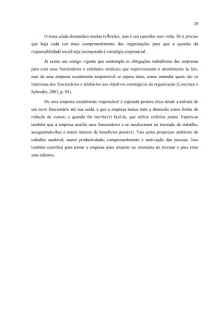28

       O tema ainda demandará muitas reflexões, mas é um caminho sem volta. Só é preciso
que haja cada vez mais comprometimento das organizações para que a questão da
responsabilidade social seja incorporada à estratégia empresarial.

       Já existe um código vigente que contempla as obrigações trabalhistas das empresas
para com seus funcionários e entidades sindicais que supervisionam o atendimento às leis,
mas de uma empresa socialmente responsável se espera mais, como entender quais são os
interesses dos funcionários e alinhá-los aos objetivos estratégicos da organização (Lourenço e
Schroder, 2003, p. 94).

       De uma empresa socialmente responsável é esperada postura ética desde a entrada de
um novo funcionário até sua saída, e que a empresa nunca trate a demissão como forma de
redução de custos; e quando for inevitável fazê-lo, que utilize critérios justos. Espera-se
também que a empresa auxilie seus funcionários a se recolocarem no mercado de trabalho,
assegurando-lhes o maior número de benefícios possível. Tais ações propiciam ambiente de
trabalho saudável, maior produtividade, comprometimento e motivação das pessoas. Isso
também contribui para tornar a empresa mais atraente no momento de recrutar e para reter
seus talentos.
 