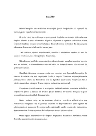 RESUMO




       Demitir faz parte das atribuições de qualquer gestor, independente do segmento de
mercado, porte ou cultura organizacional.

       O modo como são realizados os processos de demissão, no entanto, diferencia uma
empresa da outra e revela seu modelo de gestão de pessoas e o grau de consciência de sua
responsabilidade no contexto social voltada ao desenvolvimento sustentável das pessoas para
a formação de uma sociedade melhor e mais justa.

       Toda demissão, quando mal conduzida, tumultua o ambiente de trabalho e a vida de
todos os envolvidos, mas principalmente do demitido.

       Não são mais justificáveis casos de demissão conduzidos sem planejamento e respeito
pelo ser humano, se considerarmos o elevado nível de desenvolvimento dos modelos de
gestão corporativos.

       O cuidado básico que a empresa precisa ter é promover uma dissolução harmoniosa do
contrato de trabalho com seus empregados. Assim, a empresa fica com a imagem preservada
junto ao público interno e o demitido sai com sua dignidade e auto-estima preservadas. Para o
público externo fica a imagem de uma empresa socialmente responsável.

       Este estudo pretende analisar se as empresas no Brasil realizam a demissão assistida e
responsável, prática já adotada em diversos países, dando ao profissional desligado o apoio
necessário para a continuidade de sua carreira.

       Busca também saber se as empresas oferecem benefícios diferenciados aos
profissionais desligados e se os gestores assumem sua responsabilidade como agentes na
administração da passagem de pessoas pela organização, desde a admissão, treinamento,
acompanhamento de desempenho e do desligamento sempre que necessário.

       Outro aspecto a ser analisado é o impacto do processo de demissão na vida da pessoa
demitida, seus sentimentos e suas emoções.
 
