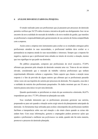39



6   ANÁLISE DOS RESULTADOS DA PESQUISA



       O estudo realizado junto aos profissionais que já passaram por processos de demissão
permitiu verificar que 54,72% deles tiveram a iniciativa de pedir seu desligamento. Isso vai ao
encontro da nova realidade do mercado de trabalho e do novo modelo de gestão, que transfere
ao profissional a responsabilidade pelo gerenciamento de sua carreira de forma compartilhada
com a empresa.

       Assim como a empresa tem instrumentos para avaliar se os resultados entregues pelos
profissionais atendem às suas necessidades, o profissional também deve avaliar se a
permanência na empresa atende às suas necessidades e interesses. Sempre que a resposta for
negativa, espera-se que o profissional tome atitudes no intuito de reverter a situação, mesmo
que isso signifique ter que pedir sua demissão.

       Do público pesquisado, composto por profissionais de nível executivo, 57,69%
afirmam que passaram pela situação de demissão somente uma vez. Trata-se de um número
elevado, considerando que o mercado de trabalho valoriza profissionais que tenham
experimentado diferentes culturas e segmentos. Outro aspecto que chama a atenção nessa
resposta é o fato da previsão de alguns autores que afirmam que os profissionais passarão
várias vezes em sua trajetória de carreira por processos de demissão. Por enquanto, essa não é
a realidade da maioria dos profissionais pesquisados. Os dados mostram que em 10 anos a
maioria passou uma única vez por uma demissão.

       Quando questionados se perceberam os sinais de que aconteceria a demissão, 66,67%
responderam que sim e 77,78% afirmam ter planejado sua saída.

       Esse resultado demonstra que os profissionais procuram gerenciar sua carreira,
preparando-se para sair quando a situação assim exigir através de planejamento antecipado da
demissão. As ferramentas hoje utilizadas para avaliar o desempenho dos profissionais também
facilitam a transparência sobre sua real situação e são sinais claros quando as coisas não
andam bem. Com essas informações, gestores e empregados podem promover ações que
ajudem o profissional a melhorar sua performance ou ainda, quando não há outra maneira,
promover o processo de demissão planejada.
 