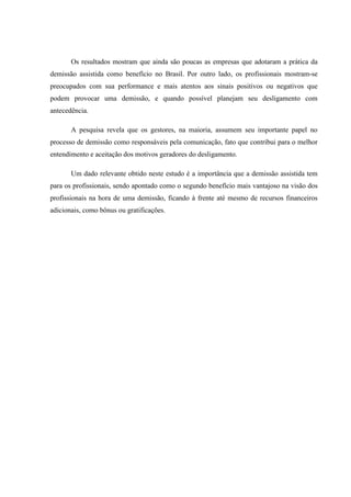 Os resultados mostram que ainda são poucas as empresas que adotaram a prática da
demissão assistida como benefício no Brasil. Por outro lado, os profissionais mostram-se
preocupados com sua performance e mais atentos aos sinais positivos ou negativos que
podem provocar uma demissão, e quando possível planejam seu desligamento com
antecedência.

       A pesquisa revela que os gestores, na maioria, assumem seu importante papel no
processo de demissão como responsáveis pela comunicação, fato que contribui para o melhor
entendimento e aceitação dos motivos geradores do desligamento.

       Um dado relevante obtido neste estudo é a importância que a demissão assistida tem
para os profissionais, sendo apontado como o segundo benefício mais vantajoso na visão dos
profissionais na hora de uma demissão, ficando à frente até mesmo de recursos financeiros
adicionais, como bônus ou gratificações.
 