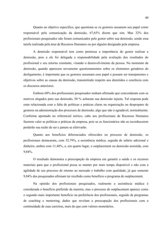 40

         Quanto ao objetivo específico, que questiona se os gestores assumem seu papel como
responsável pela comunicação da demissão, 67,65% dizem que sim. Mas 32% dos
profissionais pesquisados não foram comunicados pelo gestor sobre sua demissão, sendo essa
tarefa realizada pela área de Recursos Humanos ou por alguém designado pela empresa.

         A demissão responsável tem como premissa a importância do gestor realizar a
demissão, pois a ele foi delegada a responsabilidade pela avaliação dos resultados do
profissional e seu retorno constante, visando o desenvolvimento da pessoa. No momento da
demissão, quando aparecem novamente questionamentos sobre os elementos geradores do
desligamento, é importante que os gestores assumam esse papel e possam ser transparentes e
objetivos sobre as causas da demissão, transmitindo respeito aos demitidos e coerência com
os discursos anteriores.

         Embora 60% dos profissionais pesquisados tenham afirmado que concordaram com os
motivos alegados para sua demissão, 50 % acharam sua demissão injusta. Tal resposta pode
estar relacionada com a falta de políticas e práticas claras na organização ou despreparo de
gestores na administração dos processos de demissão, algo que não é agradável, normalmente.
Conforme apontado no referencial teórico, cabe aos profissionais de Recursos Humanos
fazerem valer as políticas e práticas da empresa, pois se os funcionários não as reconhecerem
perderão sua razão de ser e jamais se efetivarão.

         Quanto aos benefícios diferenciados oferecidos no processo de demissão, os
profissionais destacaram, com 32,79%, a assistência médica, seguida de salário adicional e
dinheiro, ambos com 11,48%, e, em quarto lugar, o outplacement ou demissão assistida, com
9,84%.

         O resultado demonstra a preocupação da empresa em garantir a saúde e os recursos
materiais para que o profissional possa se manter por mais tempo disponível e não com a
agilidade de seu processo de retorno ao mercado e trabalho com qualidade, já que somente
9,84% dos pesquisados afirmam ter recebido como benefício o programa de outplacement.

         Na opinião dos profissionais pesquisados, realmente a assistência médica é
considerada o benefício preferido da maioria, mas o processo de outplacement aparece como
o segundo mais importante benefício na preferência dos profissionais, seguido de programas
de coaching e mentoring, dados que revelam a preocupação dos profissionais com a
continuidade de suas carreiras, mais do que com valores monetários.
 