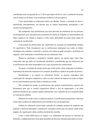 42

considerada como um grande alívio. É obvio que depois do alívio vem o sentimento de perda,
seja do salário ou do status, mas em primeira instância é ele que aparece.
       Como mencionado no referencial teórico por Betânia Tanure, a sensação de alívio é
identificada, principalmente, nas pessoas que se sentem injustiçadas, perseguidas e não
aceitam seu desligamento.
       São justamente esses profissionais que mais precisam de assistência em seu processo
de desligamento, pois são potenciais reclamantes da Justiça do Trabalho ou disseminadores de
dados negativos em relação à empresa e terão maior dificuldade de passar pelas etapas de
aceitação de sua demissão.
       O percentual de profissionais que sinalizaram ter sensação de tranqüilidade também
foi significativo. Pode transparecer que os profissionais planejaram sua saída, já tinham
estratégias para enfrentar a transição e carreira com calma ou pode esconder o sentimento de
negação e mais tarde pode se transformar em um sentimento ruim.
       Manter-se atualizado e competitivo também aparece em quarto lugar como fator
estressante, fato que pode ser considerado satisfatório, considerando que isto demonstra que
os profissionais não estão acomodados com o que já possuem de conhecimento.
       No geral, o resultado do estudo mostra que existe muito a fazer ainda para consolidar a
importância da demissão responsável no conjunto de políticas e práticas de gestão de pessoas.
       Relembrando o já exposto no referencial teórico, as pessoas respondem pela
manutenção da vantagem competitiva e cada vez mais cobram da empresa em todas as etapas
de seu relacionamento parceria desde a entrada até a saída.
       Pelo resultado do estudo, os profissionais não querem assistencialismo, querem sim
ferramentas para que se tornem competitivos dentro e fora da organização, e na saída
preferem benefícios que estejam ligados diretamente com a garantia de sua competitividade
no mercado de trabalho.
       Diferente do modo como as empresas pensam, os profissionais pesquisados valorizam
muito mais a política de outplacement como benefício em seu desligamento.
       Embora no referencial teórico haja a menção do constante aumento de empresas que
praticam a demissão planejada e responsável, a pesquisa mostra que um número ainda muito
pequeno de organizações adota a política da demissão assistida.
       Como é muito difícil prever as reações e os sentimentos das pessoas no momento da
demissão, o outplacement deve fazer parte da política de Recursos Humanos para todos os níveis.
 