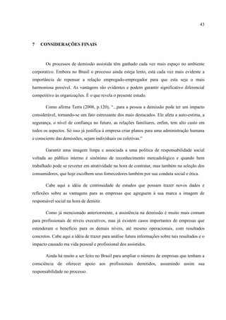 43



7   CONSIDERAÇÕES FINAIS



       Os processos de demissão assistida têm ganhado cada vez mais espaço no ambiente
corporativo. Embora no Brasil o processo ainda esteja lento, está cada vez mais evidente a
importância de repensar a relação empregado-empregador para que esta seja o mais
harmoniosa possível. As vantagens são evidentes e podem garantir significativo diferencial
competitivo às organizações. É o que revela o presente estudo.

       Como afirma Terra (2008, p.120), “...para a pessoa a demissão pode ter um impacto
considerável, tornando-se um fato estressante dos mais destacados. Ele afeta a auto-estima, a
segurança, o nível de confiança no futuro, as relações familiares, enfim, tem alto custo em
todos os aspectos. Só isso já justifica à empresa criar planos para uma administração humana
e consciente das demissões, sejam individuais ou coletivas.”

       Garantir uma imagem limpa e associada a uma política de responsabilidade social
voltada ao público interno é sinônimo de reconhecimento mercadológico e quando bem
trabalhado pode se reverter em atratividade na hora de contratar, mas também na seleção dos
consumidores, que hoje escolhem seus fornecedores também por sua conduta social e ética.

       Cabe aqui a idéia de continuidade de estudos que possam trazer novos dados e
reflexões sobre as vantagens para as empresas que agreguem à sua marca a imagem de
responsável social na hora de demitir.

       Como já mencionado anteriormente, a assistência na demissão é muito mais comum
para profissionais de níveis executivos, mas já existem casos importantes de empresas que
estenderam o benefício para os demais níveis, até mesmo operacionais, com resultados
concretos. Cabe aqui a idéia de trazer para análise futura informações sobre tais resultados e o
impacto causado ma vida pessoal e profissional dos assistidos.

       Ainda há muito a ser feito no Brasil para ampliar o número de empresas que tenham a
consciência de oferecer apoio aos profissionais demitidos, assumindo assim sua
responsabilidade no processo.
 