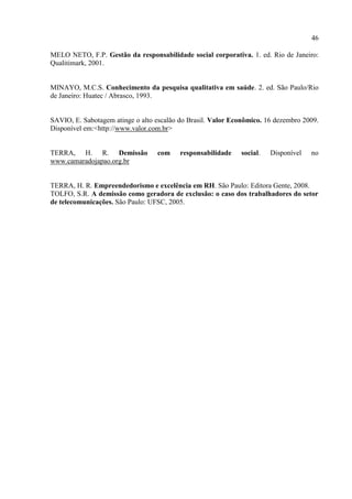 46

MELO NETO, F.P. Gestão da responsabilidade social corporativa. 1. ed. Rio de Janeiro:
Qualitimark, 2001.


MINAYO, M.C.S. Conhecimento da pesquisa qualitativa em saúde. 2. ed. São Paulo/Rio
de Janeiro: Huatec / Abrasco, 1993.


SAVIO, E. Sabotagem atinge o alto escalão do Brasil. Valor Econômico. 16 dezembro 2009.
Disponível em:<http://www.valor.com.br>


TERRA, H. R. Demissão             com     responsabilidade   social.   Disponível   no
www.camaradojapao.org.br


TERRA, H. R. Empreendedorismo e excelência em RH. São Paulo: Editora Gente, 2008.
TOLFO, S.R. A demissão como geradora de exclusão: o caso dos trabalhadores do setor
de telecomunicações. São Paulo: UFSC, 2005.
 
