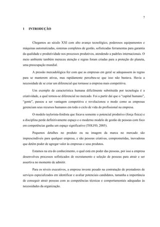 7


1   INTRODUÇÃO



       Chegamos ao século XXI com alto avanço tecnológico, poderosos equipamentos e
máquinas automatizadas, sistemas completos de gestão, sofisticadas ferramentas para garantia
da qualidade e produtividade nos processos produtivos, atendendo a padrões internacionais. O
meio ambiente também mereceu atenção e regras foram criadas para a proteção do planeta,
uma preocupação mundial.

       A pressão mercadológica fez com que as empresas em geral se adequassem às regras
para se manterem ativas, mas rapidamente percebeu-se que isso não bastava. Havia a
necessidade de se criar um diferencial que tornasse a empresa mais competitiva.

       Um exemplo de característica humana dificilmente substituída por tecnologia é a
criatividade, a qual tornou-se diferencial no mercado. Foi a partir daí que o “capital humano”,
“gente”, passou a ser vantagem competitiva e revolucionou o modo como as empresas
gerenciam seus recursos humanos em todo o ciclo de vida do profissional na empresa.

       O modelo taylorista-fordista que focava somente o potencial produtivo (força física) e
a disciplina perde definitivamente espaço e o moderno modelo de gestão de pessoas com foco
em competências ganha um espaço significativo (TOLFO, 2005).

       Pequenos detalhes no produto ou na imagem da marca no mercado são
imprescindíveis para qualquer empresa, e são pessoas criativas, comprometidas, inovadoras
que detêm poder de agregar valor às empresas e seus produtos.

       Estamos na era do conhecimento, o qual está em poder das pessoas, por isso a empresa
desenvolveu processos sofisticados de recrutamento e seleção de pessoas para atrair e ser
assertiva no momento de admitir.

       Para os níveis executivos, a empresa investe pesado na contratação de prestadores de
serviços especializados em identificar e avaliar potenciais candidatos, tamanha a importância
de conseguir atrair pessoas com as competências técnicas e comportamentais adequadas às
necessidades da organização.
 