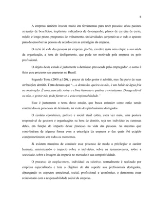 8

       A empresa também investe muito em ferramentas para reter pessoas; criou pacotes
atraentes de benefícios, implantou indicadores de desempenho, planos de carreira de curto,
médio e longo prazo, programas de treinamento, universidades corporativas e todo o aparato
para desenvolver as pessoas de acordo com as estratégias da empresa.

       O ciclo de vida das pessoas na empresa, porém, envolve mais uma etapa: a sua saída
da organização, a hora do desligamento, que pode ser motivada pela empresa ou pelo
profissional.

       O objeto deste estudo é justamente a demissão provocada pelo empregador, e como é
feito esse processo nas empresas no Brasil.

       Segundo Terra (2008 p.120), o prazer de todo gestor é admitir, mas faz parte de suas
atribuições demitir. Terra destaca que “... a demissão, queira ou não, é um balde de água fria
na motivação. É uma pancada sobre o clima humano e quebra o entusiasmo. Desagradável
ou não, o gestor não pode furtar-se a essa responsabilidade.”

       Esse é justamente o tema deste estudo, que busca entender como estão sendo
conduzidos os processos de demissão, na visão dos profissionais desligados.

       O cenário econômico, político e social atual cobra, cada vez mais, uma postura
responsável de gestores e organizações na hora de demitir, seja um indivíduo ou centenas
deles, em função do impacto desse processo na vida das pessoas. As mesmas que
contribuíram de alguma forma com a estratégia da empresa e das quais foi exigido
comprometimento em todos os momentos.

       Já existem maneiras de conduzir esse processo de modo a privilegiar o caráter
humano, minimizando o impacto sobre o indivíduo, sobre os remanescentes, sobre a
sociedade, sobre a imagem da empresa no mercado e sua competitividade.

       O processo de outplacement, individual ou coletivo, normalmente é realizado por
empresa especializada e tem o objetivo de dar suporte aos profissionais desligados,
abrangendo os aspectos emocional, social, profissional e econômico, e demonstra estar
relacionado com a responsabilidade social da empresa.
 