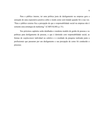 9

       Para o público interno, ter uma política justa de desligamento na empresa gera a
sensação de uma expectativa positiva sobre o modo como será tratado quando for a sua vez.
“Para o público externo fica a percepção de que a responsabilidade social na empresa não é
somente uma estratégia de marketing.” (CARVALHO, p. 51).

       Nos próximos capítulos serão detalhados o moderno modelo de gestão de pessoas e as
políticas para desligamento de pessoas, o que é demissão com responsabilidade social, as
formas de outplacement individual ou coletivo e o resultado da pesquisa realizada junto a
profissionais que passaram por um desligamento e sua percepção de como foi conduzido o
processo.
 