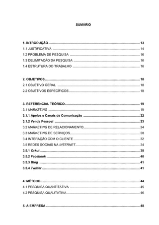 SUMÁRIO




1. INTRODUÇÃO ......................................................................................................13
1.1 JUSTIFICATIVA .................................................................................................14
1.2 PROBLEMA DE PESQUISA ..............................................................................16
1.3 DELIMITAÇÃO DA PESQUISA ..........................................................................16
1.4 ESTRUTURA DO TRABALHO ...........................................................................16



2. OBJETIVOS..........................................................................................................18
2.1 OBJETIVO GERAL ............................................................................................18
2.2 OBJETIVOS ESPECÍFICOS ...............................................................................18



3. REFERENCIAL TEÓRICO....................................................................................19
3.1 MARKETING ......................................................................................................19
3.1.1 Apelos e Canais de Comunicação ...............................................................22
3.1.2 Venda Pessoal ...............................................................................................23
3.2 MARKETING DE RELACIONAMENTO...............................................................24
3.3 MARKETING DE SERVIÇOS..............................................................................28
3.4 INTERAÇÃO COM O CLIENTE ..........................................................................32
3.5 REDES SOCIAIS NA INTERNET........................................................................34
3.5.1 Orkut................................................................................................................38
3.5.2 Facebook ........................................................................................................40
3.5.3 Blog ................................................................................................................41
3.5.4 Twitter .............................................................................................................41



4. MÉTODO...............................................................................................................44
4.1 PESQUISA QUANTITATIVA ..............................................................................45
4.2 PESQUISA QUALITATIVA..................................................................................46



5. A EMPRESA .........................................................................................................48
 