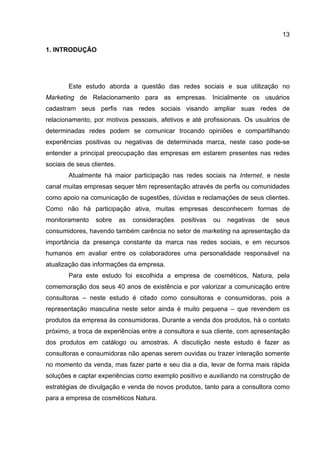 13

1. INTRODUÇÃO




        Este estudo aborda a questão das redes sociais e sua utilização no
Marketing de Relacionamento para as empresas. Inicialmente os usuários
cadastram seus perfis nas redes sociais visando ampliar suas redes de
relacionamento, por motivos pessoais, afetivos e até profissionais. Os usuários de
determinadas redes podem se comunicar trocando opiniões e compartilhando
experiências positivas ou negativas de determinada marca, neste caso pode-se
entender a principal preocupação das empresas em estarem presentes nas redes
sociais de seus clientes.
        Atualmente há maior participação nas redes sociais na Internet, e neste
canal muitas empresas sequer têm representação através de perfis ou comunidades
como apoio na comunicação de sugestões, dúvidas e reclamações de seus clientes.
Como não há participação ativa, muitas empresas desconhecem formas de
monitoramento    sobre      as   considerações   positivas   ou   negativas   de   seus
consumidores, havendo também carência no setor de marketing na apresentação da
importância da presença constante da marca nas redes sociais, e em recursos
humanos em avaliar entre os colaboradores uma personalidade responsável na
atualização das informações da empresa.
        Para este estudo foi escolhida a empresa de cosméticos, Natura, pela
comemoração dos seus 40 anos de existência e por valorizar a comunicação entre
consultoras – neste estudo é citado como consultoras e consumidoras, pois a
representação masculina neste setor ainda é muito pequena – que revendem os
produtos da empresa às consumidoras. Durante a venda dos produtos, há o contato
próximo, a troca de experiências entre a consultora e sua cliente, com apresentação
dos produtos em catálogo ou amostras. A discutição neste estudo é fazer as
consultoras e consumidoras não apenas serem ouvidas ou trazer interação somente
no momento da venda, mas fazer parte e seu dia a dia, levar de forma mais rápida
soluções e captar experiências como exemplo positivo e auxiliando na construção de
estratégias de divulgação e venda de novos produtos, tanto para a consultora como
para a empresa de cosméticos Natura.
 