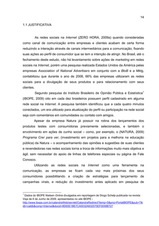 14

1.1 JUSTIFICATIVA


            As redes sociais na Internet (ZERO HORA, 2009a) quando consideradas
como canal de comunicação entre empresas e clientes acabam de certa forma
reduzindo a interação através de canais intermediários para a comunicação, fixando
suas ações ao perfil de consumidor que se tem a intenção de atingir. No Brasil, até o
fechamento deste estudo, não há levantamento sobre ações de marketing em redes
sociais na Internet, porém uma pesquisa realizada Estados Unidos da América pelas
empresas Association of National Advertisers em conjunto com a BtoB e a Mktg,
contabilizou que durante o ano de 2008, 66% das empresas utilizaram as redes
sociais para a divulgação de seus produtos e para relacionamento com seus
clientes.
            Segundo pesquisa do Instituto Brasileiro de Opinião Pública e Estatística1
(IBOPE, 2009) oito em cada dez brasileiros possuem perfil cadastrado em alguma
rede social na Internet. A pesquisa também identificou que a cada quatro minutos
conectados, um era utilizado para atualização do perfil ou participação na rede social
seja com comentários em comunidades ou contato com amigos.
        Apesar da empresa Natura já possuir na rotina dos lançamentos dos
produtos testes com consumidoras previamente selecionadas, e também o
envolvimento em ações de cunho social – como, por exemplo, o (NATURA, 2009)
Programa Crer para ver, (investimento em projetos para a melhoria na educação
pública) da Natura – o acompanhamento das opiniões e sugestões de suas clientes
e revendedoras nas redes sociais torna a troca de informações muito mais objetiva e
ágil, sem necessitar do apoio de linhas de telefones especiais ou página de Fale
Conosco.
        Utilizando as redes sociais na Internet como uma ferramenta na
comunicação, as empresas se ficam cada vez mais próximas dos seus
consumidores possibilitando a criação de estratégias para lançamento de
campanhas virais, e redução do investimento antes aplicado em pesquisa de


1
 Dados do IBOPE Nielsen Online divulgados em reportagem de Diogo Schelp publicada na revista
Veja de 8 de Junho de 2009, apresentados no site IBOPE -
http://www.ibope.com.br/calandraWeb/servlet/CalandraRedirect?temp=5&proj=PortalIBOPE&pub=T&
db=caldb&comp=Internet&docid=8D65E1BE7CA0032A832575EF0058B727
 