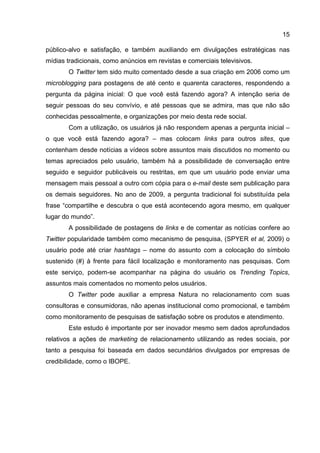 15

público-alvo e satisfação, e também auxiliando em divulgações estratégicas nas
mídias tradicionais, como anúncios em revistas e comerciais televisivos.
       O Twitter tem sido muito comentado desde a sua criação em 2006 como um
microblogging para postagens de até cento e quarenta caracteres, respondendo a
pergunta da página inicial: O que você está fazendo agora? A intenção seria de
seguir pessoas do seu convívio, e até pessoas que se admira, mas que não são
conhecidas pessoalmente, e organizações por meio desta rede social.
       Com a utilização, os usuários já não respondem apenas a pergunta inicial –
o que você está fazendo agora? – mas colocam links para outros sites, que
contenham desde notícias a vídeos sobre assuntos mais discutidos no momento ou
temas apreciados pelo usuário, também há a possibilidade de conversação entre
seguido e seguidor publicáveis ou restritas, em que um usuário pode enviar uma
mensagem mais pessoal a outro com cópia para o e-mail deste sem publicação para
os demais seguidores. No ano de 2009, a pergunta tradicional foi substituída pela
frase “compartilhe e descubra o que está acontecendo agora mesmo, em qualquer
lugar do mundo”.
       A possibilidade de postagens de links e de comentar as notícias confere ao
Twitter popularidade também como mecanismo de pesquisa, (SPYER et al, 2009) o
usuário pode até criar hashtags – nome do assunto com a colocação do símbolo
sustenido (#) à frente para fácil localização e monitoramento nas pesquisas. Com
este serviço, podem-se acompanhar na página do usuário os Trending Topics,
assuntos mais comentados no momento pelos usuários.
       O Twitter pode auxiliar a empresa Natura no relacionamento com suas
consultoras e consumidoras, não apenas institucional como promocional, e também
como monitoramento de pesquisas de satisfação sobre os produtos e atendimento.
       Este estudo é importante por ser inovador mesmo sem dados aprofundados
relativos a ações de marketing de relacionamento utilizando as redes sociais, por
tanto a pesquisa foi baseada em dados secundários divulgados por empresas de
credibilidade, como o IBOPE.
 