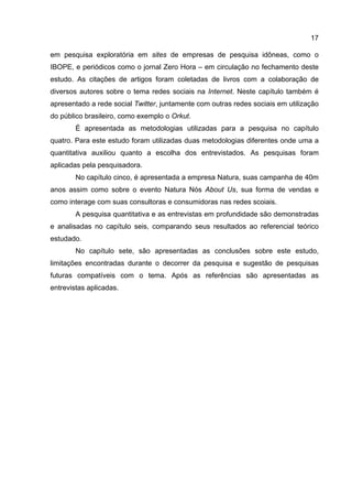 17

em pesquisa exploratória em sites de empresas de pesquisa idôneas, como o
IBOPE, e periódicos como o jornal Zero Hora – em circulação no fechamento deste
estudo. As citações de artigos foram coletadas de livros com a colaboração de
diversos autores sobre o tema redes sociais na Internet. Neste capítulo também é
apresentado a rede social Twitter, juntamente com outras redes sociais em utilização
do público brasileiro, como exemplo o Orkut.
        É apresentada as metodologias utilizadas para a pesquisa no capítulo
quatro. Para este estudo foram utilizadas duas metodologias diferentes onde uma a
quantitativa auxiliou quanto a escolha dos entrevistados. As pesquisas foram
aplicadas pela pesquisadora.
        No capítulo cinco, é apresentada a empresa Natura, suas campanha de 40m
anos assim como sobre o evento Natura Nós About Us, sua forma de vendas e
como interage com suas consultoras e consumidoras nas redes scoiais.
        A pesquisa quantitativa e as entrevistas em profundidade são demonstradas
e analisadas no capítulo seis, comparando seus resultados ao referencial teórico
estudado.
        No capítulo sete, são apresentadas as conclusões sobre este estudo,
limitações encontradas durante o decorrer da pesquisa e sugestão de pesquisas
futuras compatíveis com o tema. Após as referências são apresentadas as
entrevistas aplicadas.
 