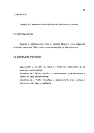 18

2. OBJETIVOS




        A seguir são apresentados os objetivos que delineiam este trabalho.




2.1. OBJETIVO GERAL




       Analisar o relacionamento entre a empresa Natura e seus seguidores
através da rede social Twitter – como canal de marketing de relacionamento.




2.2. OBJETIVOS ESPECÍFICOS




       a) pesquisar se os perfis da Natura no Twitter são institucionais, ou se
       pertencem as consultoras;
       b) verificar se o Twitter intensificou o relacionamento entre consultoras e
       clientes na visão das consultoras;
       c) verificar se o Twitter intensificou o relacionamento entre empresa e
       clientes na visão da empresa Natura.
 