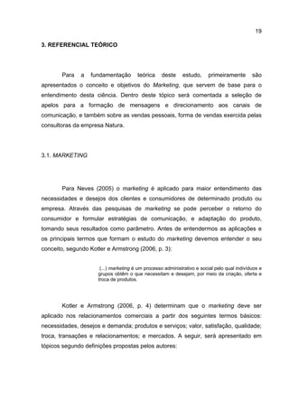19

3. REFERENCIAL TEÓRICO




       Para    a   fundamentação       teórica    deste     estudo,     primeiramente        são
apresentados o conceito e objetivos do Marketing, que servem de base para o
entendimento desta ciência. Dentro deste tópico será comentada a seleção de
apelos para a formação de mensagens e direcionamento aos canais de
comunicação, e também sobre as vendas pessoais, forma de vendas exercida pelas
consultoras da empresa Natura.




3.1. MARKETING




       Para Neves (2005) o marketing é aplicado para maior entendimento das
necessidades e desejos dos clientes e consumidores de determinado produto ou
empresa. Através das pesquisas de marketing se pode perceber o retorno do
consumidor e formular estratégias de comunicação, e adaptação do produto,
tomando seus resultados como parâmetro. Antes de entendermos as aplicações e
os principais termos que formam o estudo do marketing devemos entender o seu
conceito, segundo Kotler e Armstrong (2006, p. 3):


                      (...) marketing é um processo administrativo e social pelo qual indivíduos e
                     grupos obtêm o que necessitam e desejam, por meio da criação, oferta e
                     troca de produtos.




       Kotler e Armstrong (2006, p. 4) determinam que o marketing deve ser
aplicado nos relacionamentos comerciais a partir dos seguintes termos básicos:
necessidades, desejos e demanda; produtos e serviços; valor, satisfação, qualidade;
troca, transações e relacionamentos; e mercados. A seguir, será apresentado em
tópicos segundo definições propostas pelos autores:
 