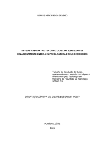 DENISE HENDERSON SEVERO




   ESTUDO SOBRE O TWITTER COMO CANAL DE MARKETING DE
RELACIONAMENTO ENTRE A EMPRESA NATURA E SEUS SEGUIDORES




                             Trabalho de Conclusão de Curso,
                             apresentado como requisito parcial para a
                             obtenção do grau Tecnologia em
                             Marketing da Faculdade De Tecnologia
                             SENAC RS




      ORIENTADORA PROFª. ME. LISIANE BOSCARDIN WOLFF




                      PORTO ALEGRE

                           2009
 