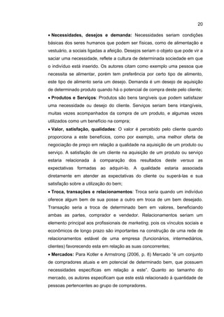 20

• Necessidades, desejos e demanda: Necessidades seriam condições
básicas dos seres humanos que podem ser físicas, como de alimentação e
vestuário, a sociais ligadas a afeição. Desejos seriam o objeto que pode vir a
saciar uma necessidade, reflete a cultura de determinada sociedade em que
o indivíduo está inserido. Os autores citam como exemplo uma pessoa que
necessita se alimentar, porém tem preferência por certo tipo de alimento,
este tipo de alimento seria um desejo. Demanda é um desejo de aquisição
de determinado produto quando há o potencial de compra deste pelo cliente;
• Produtos e Serviços: Produtos são bens tangíveis que podem satisfazer
uma necessidade ou desejo do cliente. Serviços seriam bens intangíveis,
muitas vezes acompanhados da compra de um produto, e algumas vezes
utilizados como um benefício na compra;
• Valor, satisfação, qualidades: O valor é percebido pelo cliente quando
proporciona a este benefícios, como por exemplo, uma melhor oferta de
negociação de preço em relação a qualidade na aquisição de um produto ou
serviço. A satisfação de um cliente na aquisição de um produto ou serviço
estaria relacionada à comparação dos resultados deste versus as
expectativas formadas ao adquiri-lo. A qualidade estaria associada
diretamente em atender as expectativas do cliente ou superá-las e sua
satisfação sobre a utilização do bem;
• Troca, transações e relacionamentos: Troca seria quando um indivíduo
oferece algum bem de sua posse a outro em troca de um bem desejado.
Transação seria a troca de determinado bem em valores, beneficiando
ambas as partes, comprador e vendedor. Relacionamentos seriam um
elemento principal aos profissionais de marketing, pois os vínculos sociais e
econômicos de longo prazo são importantes na construção de uma rede de
relacionamentos estável de uma empresa (funcionários, intermediários,
clientes) favorecendo esta em relação as suas concorrentes;
• Mercados: Para Kotler e Armstrong (2006, p. 8) Mercado “é um conjunto
de compradores atuais e em potencial de determinado bem, que possuem
necessidades específicas em relação a este”. Quanto ao tamanho do
mercado, os autores especificam que este está relacionado à quantidade de
pessoas pertencentes ao grupo de compradores.
 