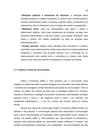 22

           • Relações públicas e assessoria de imprensa: a utilização desta
           atividade beneficia a imagem corporativa, e confere maior controle quanto a
           opiniões desfavoráveis sobre a empresa, podendo atingir compradores em
           potencial que não se interessam nas promoções de vendas e propagandas;
           • Marketing direto: pode ser personalizado para atrair o cliente a
           determinado objetivo, como para lançamento de produtos, serviços com
           benefícios diferenciados ou até para coletar a sua opinião. Exemplos: mala
           direta e contato com cliente cadastrado na base da empresa para
           telemarketing ativo;
           • Vendas pessoais: exigem maior interação entre consultora e a cliente,
           permitindo maior relacionamento muitas vezes saindo do contato profissional
           chegando a conquistar uma amizade pessoal. Com a formação de um
           relacionamento mais estreito entre a consultora e a cliente, esta última
           acaba muitas vezes se sentindo na obrigação de comprar os produtos.




3.1.1 Apelos e canais de comunicação




           Kotler e Armstrong (2006, p. 370) apontam que “o comunicador deve
imaginar um apelo para obter a reposta desejada do consumidor, para após elaborar
o conteúdo da mensagem e então direcioná-la aos canais de comunicação”. Para os
autores, os apelos que servem de base para a mensagem podem ser: racionais,
focando os benefícios e vantagens do produto; emocionais, para despertar emoções
positivas como o humor e até negativas como a culpa – por exemplo, nas
campanhas antitabagismo –; e por fim, morais, que buscam apoio em causas
sociais.
           Quanto aos canais de comunicação, Kotler e Armstrong (2006) dividem em
pessoal e não pessoal. A comunicação pessoal está relacionada à comunicação
boca a boca, recomendação de conhecidos sobre determinada marca, produto ou
serviço. Os autores (2006, p. 372) enfatizam que “não somente os conhecidos e
pessoas mais próximas ligadas ao consumidor podem influenciar a compra, mas
também personalidades conhecidas e de credibilidade”. As personalidades que são
 