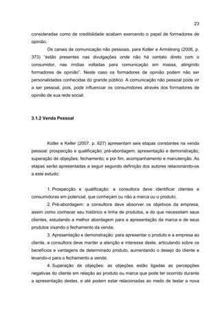 23

consideradas como de credibilidade acabam exercendo o papel de formadores de
opinião.
           Os canais de comunicação não pessoais, para Kotler e Armstrong (2006, p.
373) “estão presentes nas divulgações onde não há contato direto com o
consumidor, nas mídias voltadas para comunicação em massa, atingindo
formadores de opinião”. Neste caso os formadores de opinião podem não ser
personalidades conhecidas do grande público. A comunicação não pessoal pode vir
a ser pessoal, pois, pode influenciar os consumidores através dos formadores de
opinião de sua rede social.




3.1.2 Venda Pessoal




           Kotler e Keller (2007, p. 627) apresentam seis etapas constantes na venda
pessoal: prospecção e qualificação; pré-abordagem; apresentação e demonstração;
superação de objeções; fechamento; e por fim, acompanhamento e manutenção. As
etapas serão apresentadas a seguir segundo definição dos autores relacionando-os
a este estudo:


           1. Prospecção e qualificação: a consultora deve identificar clientes e
consumidoras em potencial, que conheçam ou não a marca ou o produto;
           2. Pré-abordagem: a consultora deve absorver os objetivos da empresa,
assim como conhecer seu histórico e linha de produtos, e do que necessitam seus
clientes, estudando a melhor abordagem para a apresentação da marca e de seus
produtos visando o fechamento da venda;
           3. Apresentação e demonstração: para apresentar o produto e a empresa ao
cliente, a consultora deve manter a atenção e interesse deste, articulando sobre os
benefícios e vantagens de determinado produto, aumentando o desejo do cliente e
levando-o para o fechamento a venda;
           4. Superação de objeções: as objeções estão ligadas as percepções
negativas do cliente em relação ao produto ou marca que pode ter ocorrido durante
a apresentação destes, e até podem estar relacionadas ao medo de testar a nova
 