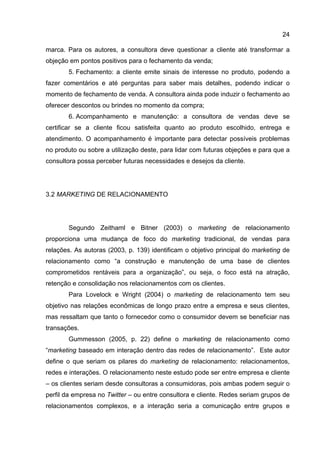 24

marca. Para os autores, a consultora deve questionar a cliente até transformar a
objeção em pontos positivos para o fechamento da venda;
       5. Fechamento: a cliente emite sinais de interesse no produto, podendo a
fazer comentários e até perguntas para saber mais detalhes, podendo indicar o
momento de fechamento de venda. A consultora ainda pode induzir o fechamento ao
oferecer descontos ou brindes no momento da compra;
       6. Acompanhamento e manutenção: a consultora de vendas deve se
certificar se a cliente ficou satisfeita quanto ao produto escolhido, entrega e
atendimento. O acompanhamento é importante para detectar possíveis problemas
no produto ou sobre a utilização deste, para lidar com futuras objeções e para que a
consultora possa perceber futuras necessidades e desejos da cliente.




3.2 MARKETING DE RELACIONAMENTO




       Segundo Zeithaml e Bitner (2003) o marketing de relacionamento
proporciona uma mudança de foco do marketing tradicional, de vendas para
relações. As autoras (2003, p. 139) identificam o objetivo principal do marketing de
relacionamento como “a construção e manutenção de uma base de clientes
comprometidos rentáveis para a organização”, ou seja, o foco está na atração,
retenção e consolidação nos relacionamentos com os clientes.
       Para Lovelock e Wright (2004) o marketing de relacionamento tem seu
objetivo nas relações econômicas de longo prazo entre a empresa e seus clientes,
mas ressaltam que tanto o fornecedor como o consumidor devem se beneficiar nas
transações.
       Gummesson (2005, p. 22) define o marketing de relacionamento como
“marketing baseado em interação dentro das redes de relacionamento”. Este autor
define o que seriam os pilares do marketing de relacionamento: relacionamentos,
redes e interações. O relacionamento neste estudo pode ser entre empresa e cliente
– os clientes seriam desde consultoras a consumidoras, pois ambas podem seguir o
perfil da empresa no Twitter – ou entre consultora e cliente. Redes seriam grupos de
relacionamentos complexos, e a interação seria a comunicação entre grupos e
 