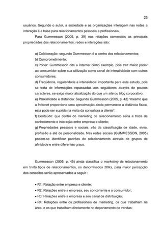 25

usuários. Segundo o autor, a sociedade e as organizações interagem nas redes a
interação é a base para relacionamentos pessoais e profissionais.
       Para Gummesson (2005, p. 39) nas relações comerciais as principais
propriedades dos relacionamentos, redes e interações são:


       a) Colaboração: segundo Gummesson é o centro dos relacionamentos;
       b) Comprometimento;
       c) Poder: Gummesson cita a Internet como exemplo, pois traz maior poder
       ao consumidor sobre sua utilização como canal de interatividade com outros
       consumidores;
       d) Freqüência, regularidade e intensidade: importante para este estudo, pois
       se trata de informações repassadas aos seguidores através de poucos
       caracteres, se exige maior atualização do que um site ou blog corporativo;
       e) Proximidade e distancia: Segundo Gummesson (2005, p. 42) “mesmo que
       a Internet proporcione uma aproximação ainda permanece a distância física,
       esta pode ser suprida na visita da consultora a cliente”;
       f) Conteúdo: que dentro do marketing de relacionamento seria a troca de
       conhecimento e interação entre empresa e cliente;
       g) Propriedades pessoais e sociais: vão da classificação de idade, etnia,
       profissão a até de personalidade. Nas redes sociais (GUMMESSON, 2005)
       podem-se identificar padrões de relacionamento através de grupos de
       afinidade e entre diferentes graus.




       Gummesson (2005, p. 45) ainda classifica o marketing de relacionamento
em trinta tipos de relacionamentos, os denominados 30Rs, para maior percepção
dos conceitos serão apresentados a seguir :


       • R1: Relação entre empresa e cliente;
       • R2: Relações entre a empresa, seu concorrente e o consumidor;
       • R3: Relações entre a empresa e seu canal de distribuição;
       • R4: Relações entre os profissionais de marketing, os que trabalham na
       área, e os que trabalham diretamente no departamento de vendas;
 