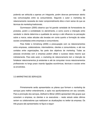 28

podendo ser atribuída a apenas um integrante, porém deve-se permanecer atento
nas comunicações entre os consumidores. Segundo o autor o marketing de
relacionamento necessita de maior comprometimento ético e bom senso do que as
técnicas de marketing tradicionais.
        Gummesson (2005) observa que há grande variedade de fornecedores de
produtos, porém a cordialidade no atendimento, e como ocorre a interação entre
vendedor e cliente determina a qualidade do serviço e até influencia na percepção
sobre a marca, estas atitudes são levadas em conta quanto a formação de redes
sociais consolidadas entre empresas e consumidores.
        Para Kotler e Armstrong (2006) a preocupação com os relacionamentos
entre empresas, colaboradores, intermediários, clientes e consumidores, e até nos
contatos entre organizações, faz parte dos objetivos de marketing. Todas as
pessoas envolvidas com a empresa podem afetar o sucesso desta mesmo que
indiretamente. Para este autor, o marketing de relacionamento tem a intenção de
fortalecer relacionamentos já existentes e até de conquistar novos relacionamentos
profissionais no longo prazo visando ligações econômicas, técnicas e sociais entre
os envolvidos.




3.3 MARKETING DE SERVIÇOS




        Primeiramente serão apresentados os pilares que formam o marketing de
serviços para melhor entendimento, e após nos aprofundaremos em seu conceito.
Para a promoção dos serviços, Zeithaml e Bitner (2003) apresentam três grupos que
conectam a empresa, os clientes e os executores – neste estudo estes últimos
seriam os colaboradores que realizaram as atualizações no twitter da empresa. Os
três grupos são apresentados na figura a seguir:
 