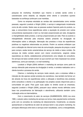 31

pesquisa de marketing. Acreditam que mesmo o contato sendo online e
caracterizado como distante, as relações entre cliente e consultora quando
baseadas na confiança continuam a ser mantidas.
       Como na empresa estudada as vendas são caracterizadas como vendas
pessoais, segundo Lovelock e Wright (2004), o serviço é categorizado inicialmente
como de alto contato. Neste caso as pessoas acabam fazendo parte do produto, ou
seja, a consumidora troca experiências sobre a aquisição do produto com outras
consumidoras expressando o bem ou mal estar proporcionado por este, divulgando
a intangibilidade deste produto, o serviço proporcionado por este. Para os autores a
intangibilidade oferecida pela empresa estaria presente na divulgação de
informações sobre a utilização, fabricação dos produtos e troca de experiências
positivas ou negativas relacionadas ao produto. Porém os autores enfatizam que
com a utilização da Internet como meio de comunicação, pesquisa de preços e canal
para compra, acaba tendo características de serviço de médio e baixo contato. Os
serviços de médio contato seriam com menor envolvimento, exigindo visitas
esporádicas ao cliente, estabelecendo primeiramente uma relação de consultoria.
Os serviços de baixo contato seriam os que ocorrem por meio impessoal nos canais
eletrônicos, como por exemplo, o e-mail marketing.
       Lovelock e Wright (2004) definem o marketing de serviços como parte do
serviço oferecido pela empresa da divulgação à venda, e contatos realizados com o
cliente durante o processo da venda.
       Citamos o marketing de serviços neste estudo, pois a empresa reflete a
intenção de não apenas vender produtos de cosméticos, mas também de formar um
elo através da troca de experiências sobre a utilização e benefícios dos produtos
entre consultora e cliente e na participação nos projetos sociais disponíveis para a
comunidade em geral. Para guiar suas ações no âmbito social as empresas,
segundo Lovelock e Wright (2004), possuem seus valores morais definidos como
base nos procedimentos de fabricação e atendimento, utilizando também como
motivação entre os intermediários.
       Com o crescimento do setor de serviços (GUMMESSON, 2005) nos anos
1980, o estudo sobre marketing de serviços se tornou mais popularmente conhecido
junto com os conceitos de marketing de relacionamento. Inicialmente, os estudos
apresentavam a importância do setor de serviços terem o seu próprio marketing. As
principais diferenças entre bens e serviços eram ressaltadas, como a intangibilidade,
 