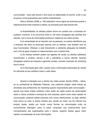 33

comunicação – para este estudo o foco seria na objetividade na escrita, evitar o uso
de gírias e erros gramaticais para melhor entendimento.
        Silva e Zambon (2006, p. 150) estipulam novas regras da economia quanto o
relacionamento entre empresa e cliente, as principais para este estudo são:


        a) Acessibilidade: os clientes podem entrar em contato com a empresa em
qualquer momento, e se comunicar entre si. Há maior divulgação das opiniões dos
clientes, com a troca de informações positivas e negativas nas redes sociais;
        b) A necessidade de se importar com as pessoas: os autores identificam que
a empresa não deve se preocupar apenas com os clientes, mas também com os
seus funcionários. Oferecer a este treinamento e ambiente adequado de trabalho
com o fim de gerar empatia no relacionamento com o cliente final;
        c) Os clientes também podem ser agentes de venda: os clientes satisfeitos
recomendam o produto, serviço e até o atendente a outros clientes, fazendo
divulgação positiva da empresa e gerando vendas, conceito chamado de marketing
boca a boca;
        d) A informação gera valor: quanto mais a informação direcionada ao cliente
for relevante ao seu cotidiano maior o valor desta.




        Quanto à interação com o cliente nas redes sociais, Bouilly (2006) – refere-
se ao profissional de Relações Públicas, mas podemos ampliar neste estudo as
atividades aos profissionais de marketing quando responsáveis pela comunicação –
aponta que estas mídias conferem maior poder de vigília quanto às observações
sobre a marca, produtos e serviços de uma empresa, assim como maior rapidez na
comunicação, podendo solidar parcerias com novos interlocutores, ou seja, clientes
mais ativos na rede. A autora adverte que, devido ao maior uso da Internet nos
tempos atuais, acaba por incutir novas formas de comunicação onde os
consumidores interagem entre si sobre conteúdos que anteriormente eram
monopolizados das organizações para o cliente, exigindo destas agora maior
rapidez na atualização de suas informações.
 