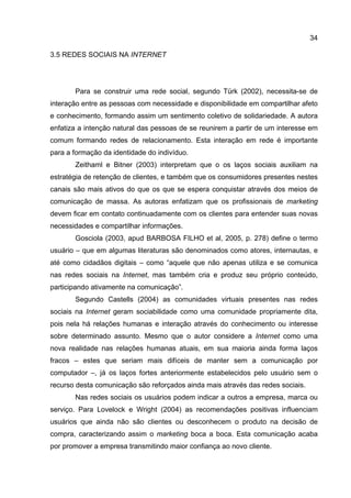 34

3.5 REDES SOCIAIS NA INTERNET




       Para se construir uma rede social, segundo Türk (2002), necessita-se de
interação entre as pessoas com necessidade e disponibilidade em compartilhar afeto
e conhecimento, formando assim um sentimento coletivo de solidariedade. A autora
enfatiza a intenção natural das pessoas de se reunirem a partir de um interesse em
comum formando redes de relacionamento. Esta interação em rede é importante
para a formação da identidade do indivíduo.
       Zeithaml e Bitner (2003) interpretam que o os laços sociais auxiliam na
estratégia de retenção de clientes, e também que os consumidores presentes nestes
canais são mais ativos do que os que se espera conquistar através dos meios de
comunicação de massa. As autoras enfatizam que os profissionais de marketing
devem ficar em contato continuadamente com os clientes para entender suas novas
necessidades e compartilhar informações.
       Gosciola (2003, apud BARBOSA FILHO et al, 2005, p. 278) define o termo
usuário – que em algumas literaturas são denominados como atores, internautas, e
até como cidadãos digitais – como “aquele que não apenas utiliza e se comunica
nas redes sociais na Internet, mas também cria e produz seu próprio conteúdo,
participando ativamente na comunicação”.
       Segundo Castells (2004) as comunidades virtuais presentes nas redes
sociais na Internet geram sociabilidade como uma comunidade propriamente dita,
pois nela há relações humanas e interação através do conhecimento ou interesse
sobre determinado assunto. Mesmo que o autor considere a Internet como uma
nova realidade nas relações humanas atuais, em sua maioria ainda forma laços
fracos – estes que seriam mais difíceis de manter sem a comunicação por
computador –, já os laços fortes anteriormente estabelecidos pelo usuário sem o
recurso desta comunicação são reforçados ainda mais através das redes sociais.
       Nas redes sociais os usuários podem indicar a outros a empresa, marca ou
serviço. Para Lovelock e Wright (2004) as recomendações positivas influenciam
usuários que ainda não são clientes ou desconhecem o produto na decisão de
compra, caracterizando assim o marketing boca a boca. Esta comunicação acaba
por promover a empresa transmitindo maior confiança ao novo cliente.
 