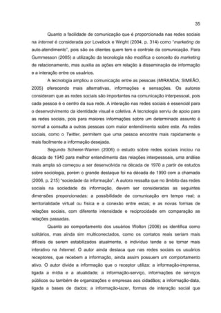35

        Quanto a facilidade de comunicação que é proporcionada nas redes sociais
na Internet é considerada por Lovelock e Wright (2004, p. 314) como “marketing de
auto-atendimento”, pois são os clientes quem tem o controle da comunicação. Para
Gummesson (2005) a utilização da tecnologia não modifica o conceito do marketing
de relacionamento, mas auxilia as ações em relação à disseminação de informação
e a interação entre os usuários.
        A tecnologia ampliou a comunicação entre as pessoas (MIRANDA; SIMEÃO,
2005) oferecendo mais alternativas, informações e sensações. Os autores
consideram que as redes sociais são importantes na comunicação interpessoal, pois
cada pessoa é o centro da sua rede. A interação nas redes sociais é essencial para
o desenvolvimento da identidade visual e coletiva. A tecnologia serviu de apoio para
as redes sociais, pois para maiores informações sobre um determinado assunto é
normal a consulta a outras pessoas com maior entendimento sobre este. As redes
sociais, como o Twitter, permitem que uma pessoa encontre mais rapidamente e
mais facilmente a informação desejada.
        Segundo Scherer-Warren (2006) o estudo sobre redes sociais iniciou na
década de 1940 para melhor entendimento das relações interpessoais, uma análise
mais ampla só começou a ser desenvolvida na década de 1970 a partir de estudos
sobre sociologia, porém o grande destaque foi na década de 1990 com a chamada
(2006, p. 215) “sociedade da informação”. A autora ressalta que no âmbito das redes
sociais na sociedade da informação, devem ser consideradas as seguintes
dimensões proporcionadas: a possibilidade de comunicação em tempo real; a
territorialidade virtual ou física e a conexão entre estas; e as novas formas de
relações sociais, com diferente intensidade e reciprocidade em comparação as
relações passadas.
        Quanto ao comportamento dos usuários Wolton (2006) os identifica como
solitários, mas ainda sim multiconectados, como os contatos reais seriam mais
difíceis de serem estabilizados atualmente, o indivíduo tende a se tornar mais
interativo na Internet. O autor ainda destaca que nas redes sociais os usuários
receptores, que recebem a informação, ainda assim possuem um comportamento
ativo. O autor divide a informação que o receptor utiliza: a informação-imprensa,
ligada a mídia e a atualidade; a informação-serviço, informações de serviços
públicos ou também de organizações e empresas aos cidadãos; a informação-data,
ligada a bases de dados; a informação-lazer, formas de interação social que
 