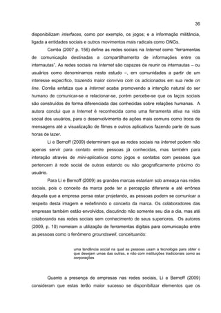 36

disponibilizam interfaces, como por exemplo, os jogos; e a informação militância,
ligada a entidades sociais e outros movimentos mais radicais como ONGs.
        Corrêa (2007 p. 156) define as redes sociais na Internet como “ferramentas
de comunicação destinadas a compartilhamento de informações entre os
internautas”. As redes sociais na Internet são capazes de reunir os internautas – ou
usuários como denominamos neste estudo –, em comunidades a partir de um
interesse específico, trazendo maior convívio com os adicionados em sua rede on
line. Corrêa enfatiza que a Internet acaba promovendo a intenção natural do ser
humano de comunicar-se e relacionar-se, porém percebe-se que os laços sociais
são construídos de forma diferenciada das conhecidas sobre relações humanas. A
autora conclui que a Internet é reconhecida como uma ferramenta ativa na vida
social dos usuários, para o desenvolvimento de ações mais comuns como troca de
mensagens até a visualização de filmes e outros aplicativos fazendo parte de suas
horas de lazer.
        Li e Bernoff (2009) determinam que as redes sociais na Internet podem não
apenas servir para contato entre pessoas já conhecidas, mas também para
interação através de mini-aplicativos como jogos e contatos com pessoas que
pertencem à rede social de outras estando ou não geograficamente próximo do
usuário.
        Para Li e Bernoff (2009) as grandes marcas estariam sob ameaça nas redes
sociais, pois o conceito da marca pode ter a percepção diferente e até errônea
daquela que a empresa pensa estar projetando, as pessoas podem se comunicar a
respeito desta imagem e redefinindo o conceito da marca. Os colaboradores das
empresas também estão envolvidos, discutindo não somente seu dia a dia, mas até
colaborando nas redes sociais sem conhecimento de seus superiores. Os autores
(2009, p. 10) nomeiam a utilização de ferramentas digitais para comunicação entre
as pessoas como o fenômeno groundswell, conceituando:


                     uma tendência social na qual as pessoas usam a tecnologia para obter o
                     que desejam umas das outras, e não com instituições tradicionais como as
                     corporações




        Quanto a presença de empresas nas redes sociais, Li e Bernoff (2009)
consideram que estas terão maior sucesso se disponibilizar elementos que os
 