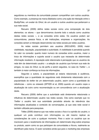 37

seguidores ou membros da comunidade possam compartilhar com outros usuários.
Como exemplo, a presença da marca Babbaloo como uma ação de interação entre o
BuddyPoke, um avatar do Orkut, de um usuário e outros usuários que pertencem a
sua rede social.
         Recuero (2009) define redes sociais como uma composição de dois
elementos: os atores – que denominamos durante todo o estudo como usuários
destas redes sociais –, e as conexões entre estes. Os usuários podem ser
consumidores, pessoa física, e até instituições, empresas e organizações. As
conexões seriam a interação desenvolvida nas redes sociais por estes usuários.
         As redes sociais permitem aos usuários (RECUERO, 2009) maior
visibilidade, reputação, popularidade e autoridade. A visibilidade é percebida quando
há valor na conexão: quanto maior numero de conexões entre usuários, maior a
troca de informações e suporte social o usuário que necessita de determinada
informação receberá. A reputação está relacionada à percepção que os usuários da
rede têm de determinado usuário – a seleção de usuários que formam sua rede de
amigos, no caso do Orkut, ou de perfis a serem seguidos, no caso do Twitter –, e
também à maior confiança na troca de informações.
         Segundo a autora, a popularidade já estaria relacionada à audiência,
exemplifica que a quantidade de seguidores está diretamente relacionada com a
popularidade do twitter de um determinado usuário, assim como a quantidade de
referências – como os retweets (SPYER et al, 2009) quando um usuário copia a
atualização de outro como recomendação ou em concordância com a atualização
deste.
         Recuero (2009) define que a autoridade está diretamente relacionada a
influência de determinado usuário nas redes sociais. Cita como exemplo que no
Twitter o usuário tem sua autoridade percebida através da relevância das
informações atualizadas e conteúdo de conversações, já que esta rede social é
também utilizada para pesquisas.
         Telles (2009) observa que nas redes sociais o foco é a opinião do usuário, e
qualquer um pode contribuir com informações ou até mesmo replicar as
considerações de outro a qualquer momento. Para o autor os usuários que se
inscrevem para o recebimento de informações em determinado blog sobre empresa
ou produto, assim como os que participam de comunidades e fóruns, realmente se
identificam pela marca. O autor considera ainda que para o marketing das empresas
 