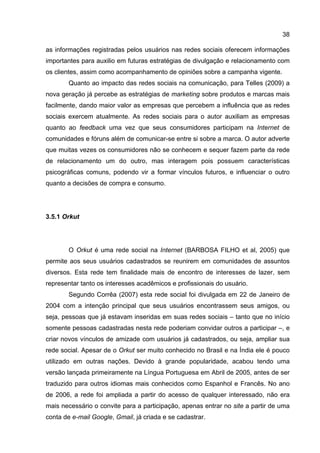 38

as informações registradas pelos usuários nas redes sociais oferecem informações
importantes para auxilio em futuras estratégias de divulgação e relacionamento com
os clientes, assim como acompanhamento de opiniões sobre a campanha vigente.
        Quanto ao impacto das redes sociais na comunicação, para Telles (2009) a
nova geração já percebe as estratégias de marketing sobre produtos e marcas mais
facilmente, dando maior valor as empresas que percebem a influência que as redes
sociais exercem atualmente. As redes sociais para o autor auxiliam as empresas
quanto ao feedback uma vez que seus consumidores participam na Internet de
comunidades e fóruns além de comunicar-se entre si sobre a marca. O autor adverte
que muitas vezes os consumidores não se conhecem e sequer fazem parte da rede
de relacionamento um do outro, mas interagem pois possuem características
psicográficas comuns, podendo vir a formar vínculos futuros, e influenciar o outro
quanto a decisões de compra e consumo.




3.5.1 Orkut




        O Orkut é uma rede social na Internet (BARBOSA FILHO et al, 2005) que
permite aos seus usuários cadastrados se reunirem em comunidades de assuntos
diversos. Esta rede tem finalidade mais de encontro de interesses de lazer, sem
representar tanto os interesses acadêmicos e profissionais do usuário.
        Segundo Corrêa (2007) esta rede social foi divulgada em 22 de Janeiro de
2004 com a intenção principal que seus usuários encontrassem seus amigos, ou
seja, pessoas que já estavam inseridas em suas redes sociais – tanto que no início
somente pessoas cadastradas nesta rede poderiam convidar outros a participar –, e
criar novos vínculos de amizade com usuários já cadastrados, ou seja, ampliar sua
rede social. Apesar de o Orkut ser muito conhecido no Brasil e na Índia ele é pouco
utilizado em outras nações. Devido à grande popularidade, acabou tendo uma
versão lançada primeiramente na Língua Portuguesa em Abril de 2005, antes de ser
traduzido para outros idiomas mais conhecidos como Espanhol e Francês. No ano
de 2006, a rede foi ampliada a partir do acesso de qualquer interessado, não era
mais necessário o convite para a participação, apenas entrar no site a partir de uma
conta de e-mail Google, Gmail, já criada e se cadastrar.
 