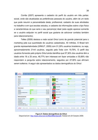 39

       Corrêa (2007) apresenta o cadastro do perfil do usuário em três partes:
social, onde são atualizadas as preferências pessoais do usuário, além de um texto
que pode resumir a personalidade deste; profissional, cadastro de suas atividades
no trabalho e em que escolas estudou; e cadastro de informações sobre o tipo físico
e características do que seria o seu parceiro(a) ideal (esta opção aparece somente
se o usuário estipular no perfil social que gostaria de adicionar contatos também
para relacionamento).
       Telles (2009) destaca a rede social Orkut como de grande potencial para o
marketing pela sua quantidade de usuários cadastrados, 40 milhões. O Brasil tem
grande representatividade (ORKUT, 2009) com 51,29% usuários brasileiros, ou seja,
aproximadamente 21mil usuários, seguido pela Índia com 19,79%. O perfil dos
usuários fornecido pelo próprio Orkut ainda identifica que 57,36% dos usuários têm a
idade entre 18 a 25 anos, 48,77% tem interesse em fazer amizades e 55,89% não
respondem a pergunta sobre relacionamento, seguidos por 27,06% que afirmam
serem solteiros. A seguir são apresentados os dados demográficos do Orkut:




                            Figura 4: Dados demográficos do Orkut.
     Disponível em: http://www.orkut.com.br/Main#MembersAll. Acesso em 25 Outubro 2009.
 