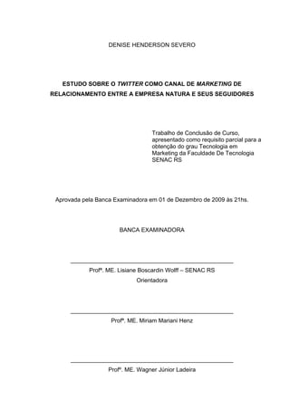 DENISE HENDERSON SEVERO




   ESTUDO SOBRE O TWITTER COMO CANAL DE MARKETING DE
RELACIONAMENTO ENTRE A EMPRESA NATURA E SEUS SEGUIDORES




                                   Trabalho de Conclusão de Curso,
                                   apresentado como requisito parcial para a
                                   obtenção do grau Tecnologia em
                                   Marketing da Faculdade De Tecnologia
                                   SENAC RS




 Aprovada pela Banca Examinadora em 01 de Dezembro de 2009 às 21hs.




                       BANCA EXAMINADORA




      __________________________________________________
            Profª. ME. Lisiane Boscardin Wolff – SENAC RS
                             Orientadora




      __________________________________________________
                    Profª. ME. Miriam Mariani Henz




      __________________________________________________
                   Profº. ME. Wagner Júnior Ladeira
 