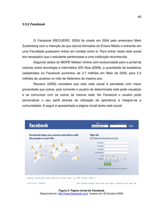 40

3.5.2 Facebook




       O Facebook (RECUERO, 2009) foi criado em 2004 pelo americano Mark
Zuckerberg com a intenção de que alunos formados do Ensino Médio e entrando em
uma Faculdade pudessem entrar em contato entre si. Para entrar nesta rede social
era necessário que o estudante pertencesse a uma instituição reconhecida.
       Segundo dados do IBOPE Nielsen Online com exclusividade para o portal de
notícias sobre tecnologia e informática IDG Now (2009), a quantidade de brasileiros
cadastrados no Facebook aumentou de 2,7 milhões em Maio de 2009, para 5,3
milhões de usuários no mês de Setembro do mesmo ano.
       Recuero (2009) considera que esta rede social é percebida com maior
privacidade que outras, pois somente o usuário de determinada rede pode visualizar
e se comunicar com os outros da mesma rede. No Facebook o usuário pode
personalizar o seu perfil através da utilização de aplicativos e integrar-se a
comunidades. A seguir é apresentada a página inicial desta rede social:




                           Figura 5: Página inicial do Facebook.
            Disponível em: http://www.facebook.com/. Acesso em 30 Outubro 2009.
 
