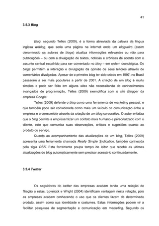 41

3.5.3 Blog




       Blog, segundo Telles (2009), é a forma abreviada da palavra da língua
inglesa weblog, que seria uma página na internet onde um blogueiro (assim
denominado os autores de blogs) atualiza informações relevantes ou não para
publicações – ou com a divulgação de textos, notícias e crônicas de acordo com o
assunto central escolhido para ser comentado no blog – em ordem cronológica. Os
blogs permitem a interação e divulgação da opinião de seus leitores através de
comentários divulgados. Apesar de o primeiro blog ter sido criado em 1997, no Brasil
passaram a ser mais populares a partir de 2001. A criação de um blog é muito
simples e pode ser feito em alguns sites não necessitando de conhecimentos
avançados de programação, Telles (2009) exemplifica com o site Blogger da
empresa Google.
       Telles (2009) defende o blog como uma ferramenta de marketing pessoal, e
que também pode ser considerada como mais um veículo de comunicação entre a
empresa e o consumidor através da criação de um blog corporativo. O autor enfatiza
que o blog permite a empresa fazer um contato mais humano e personalizado com o
cliente, este que comunica suas observações, críticas e sugestões quanto ao
produto ou serviço.
       Quanto ao acompanhamento das atualizações de um blog, Telles (2009)
apresenta uma ferramenta chamada Really Simple Sydication, também conhecida
pela sigla RSS. Esta ferramenta poupa tempo do leitor que recebe as ultimas
atualizações do blog automaticamente sem precisar acessá-lo continuadamente.




3.5.4 Twitter




       Os seguidores do twitter das empresas acabam tendo uma relação de
filiação a estas. Lovelock e Wright (2004) identificam vantagem nesta relação, pois
as empresas acabam conhecendo o uso que os clientes fazem de determinado
produto, assim como sua identidade e costumes. Estas informações podem vir a
facilitar pesquisas de segmentação e comunicação em marketing. Segundo os
 
