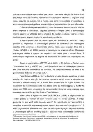 42

autores o marketing é responsável por captar como esta relação de filiação trará
resultados positivos na venda nesta transação comercial informal. O seguidor ainda
seria, segundo os autores, fiel a marca, pois sente necessidade em prestigiar a
empresa recomendando estas e seus produtos a outros contatos de sua rede social.
         O Twitter ainda pode ser utilizado como ferramenta de comunicação interna,
entre empresa e consultoras. Segundo Lovelock e Wright (2004) a comunicação
interna podem ser utilizada com o objetivo de manter a cultura, valores e maior
controle quanto a padronização do atendimento ao cliente.
         A comunicação feita no twitter pode ser (LOVELOCK; WRIGHT, 2004)
pessoal ou impessoal. A comunicação pessoal se caracteriza por mensagens
restritas entre empresa e determinado cliente, neste caso seguidor. Para isto o
Twitter (SPYER et al, 2009) oferece o mecanismo de envio de Direct Messages,
mensagens diretas a apenas um seguidor com cópia para o e-mail deste. A
comunicação impessoal se dirigiria na atualização do twitter aos seguidores em
geral.
         Spyer e colaboradores (SPYER et al, 2009, p. 8) definem o Twitter como
“uma mistura de blog e MSN2 ou (...) uma ferramenta para micro-blogagem baseada
em uma estrutura assimétrica de contatos, no compartilhamento de links e na
possibilidade de busca em tempo real...”.
         Para Recuero (2009, p. 104) “o Twitter é um site de rede social que em sua
criação não havia a intenção de tornar-se uma rede social, porém a utilização dos
usuários a tornaram como tal.” A autora ainda adverte que há outros autores que
discordam da denominação desta rede social como de microblogging. O Twitter foi
criado em 2006 como um projeto de comunicação interna de uma empresa, seus
criadores são Jack Dorsey, Biz Stone e Evan Williams.
         Entre Julho e Agosto de 2009 (ZERO HORA, 2009b) a página inicial do
Twitter passou a explicar os seus serviços para os novos usuários. A antiga
pergunta “o que você está fazendo agora?” foi substituída por “compartilhe e
descubra o que está acontecendo agora mesmo, em qualquer lugar do mundo”. A
nova página inicial apresenta uma caixa de busca para digitação de palavras-chave
e uma listagem com os Trending Topics – assuntos mais comentados no momento
2
 Messenger , também conhecido como MSN, é um programa de mensagens instantâneas da
empresa Microsoft Corporation, atualmente faz parte do pacote de programas de serviços do
Windows Live™ (MESSENGER, 2009)
 