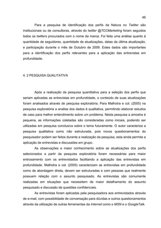 46

       Para a pesquisa de identificação dos perfis da Natura no Twitter são
institucionais ou de consultoras, através do twitter @TCCMarketing foram seguidos
todos os twitters procurados com o nome da marca. Foi feita uma análise quanto à
quantidade de seguidores, quantidade de atualizações, datas da última atualização,
e participação durante o mês de Outubro de 2009. Estes dados são importantes
para a identificação dos perfis relevantes para a aplicação das entrevistas em
profundidade.




4. 2 PESQUISA QUALITATIVA




       Após a realização da pesquisa quantitativa para a seleção dos perfis que
seriam aplicadas as entrevistas em profundidade, o conteúdo de suas atualizações
foram analisados através de pesquisa exploratória. Para Malhotra e col. (2005) na
pesquisa exploratória a analise dos dados é qualitativa, permitindo elaborar estudos
de caso para melhor entendimento sobre um problema. Nesta pesquisa a amostra é
pequena, as informações coletadas são consideradas como iniciais, podendo ser
utilizadas em pesquisa conclusiva sobre o tema futuramente. O autor caracteriza a
pesquisa qualitativa como não estruturada, pois novos questionamentos do
pesquisador podem ser feitos durante a realização da pesquisa, esta ainda permite a
aplicação de entrevistas e discussões em grupo.
       As observações e maior conhecimento sobre as atualizações dos perfis
selecionados a partir da pesquisa exploratória foram necessárias para maior
entrosamento com os entrevistados facilitando a aplicação das entrevistas em
profundidade. Malhotra e col. (2005) caracterizam as entrevistas em profundidade
como de abordagem direta, devem ser estruturadas e com pessoas que realmente
possuem relação com o assunto pesquisado. As entrevistas são comumente
realizadas em situações que necessitem de maior detalhamento do assunto
pesquisado e discussão de questões confidenciais.
       As entrevistas foram aplicadas pela pesquisadora aos entrevistados através
de e-mail, com possibilidade de conversação para dúvidas e outros questionamentos
através da utilização de outras ferramentas da Internet como o MSN e o GoogleTalk.
 