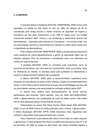48

5. A EMPRESA




        A empresa Natura Cosméticos (KOTLER; ARMSTRONG, 2006) iniciou suas
operações na cidade de São Paulo no ano de 1969. Na década de 90 foi
considerada pela revista Exame a melhor empresa do segmento de higiene e
cosméticos por três anos consecutivos, e em 1998 foi citada como “um modelo
empresarial brasileiro ideal”. Possui a sua distribuição e atendimento através das
Revendedoras – chamadas pela empresa de Consultoras – em contato direto com
as consumidoras, tal como a concorrente Avon pioneira na venda direta (venda sem
a interferência de intermediários).
        Para a Natura (KOTLER; ARMSTRONG, 2006) a venda pessoal proporciona
maior presença da marca geograficamente e ganho na valorização desta com as
relações pessoais. Para as consultoras é considerada como uma alternativa de
renda com horários flexíveis.
        A empresa (NATURA, 2009) as considera suas consultoras como as
primeiras consumidoras, pois esta deve ter conhecimento sobre os produtos antes
de oferecê-los às clientes. A empresa preza pela qualidade no atendimento e
incentiva o desenvolvimento pessoal das consultoras.
        A Natura (NATURA, 2009) apóia o desenvolvimento sustentável como
iniciativas de manutenção de áreas verdes urbanas, projetos de empreendedorismo
social, e como Patrocinadora Institucional do grupo cultural AfroReggae que leva até
as comunidades carentes uma oportunidade de formação artística desde 2007.
        A Natura criou twitters para acompanhamento de outros eventos
patrocinados pela empresa. Como exemplo, criou em 2008 (NATURAELENINE,
2008) o @naturaelenine com atualizações da turnê do artista Lenine. Este twitter
não foi mais atualizado desde o encerramento da turnê.
        Patrocinadora do evento São Paulo Fashion Week desde 2004 (NATURA,
2009), no ano de 2009 estreou um twitter específico para o evento, o @naturaspfw. ,
A última atualização (NATURA SPFW, 2009) direcionava seus seguidores para
visitarem o blog oficial criado especialmente para o evento.
        Para o festival de música Natura Nós About Us foi criado um twitter especial:
o @naturanos. O festival Natura Nós About Us (2009) previsto para os dias 21 e 22
de Novembro de 2009 na cidade de São Paulo, terá desde atividades ligadas a
 