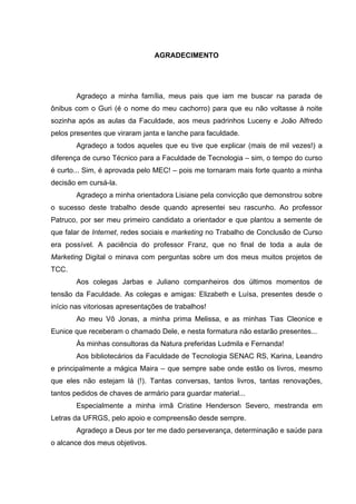 AGRADECIMENTO




        Agradeço a minha família, meus pais que iam me buscar na parada de
ônibus com o Guri (é o nome do meu cachorro) para que eu não voltasse à noite
sozinha após as aulas da Faculdade, aos meus padrinhos Luceny e João Alfredo
pelos presentes que viraram janta e lanche para faculdade.
        Agradeço a todos aqueles que eu tive que explicar (mais de mil vezes!) a
diferença de curso Técnico para a Faculdade de Tecnologia – sim, o tempo do curso
é curto... Sim, é aprovada pelo MEC! – pois me tornaram mais forte quanto a minha
decisão em cursá-la.
        Agradeço a minha orientadora Lisiane pela convicção que demonstrou sobre
o sucesso deste trabalho desde quando apresentei seu rascunho. Ao professor
Patruco, por ser meu primeiro candidato a orientador e que plantou a semente de
que falar de Internet, redes sociais e marketing no Trabalho de Conclusão de Curso
era possível. A paciência do professor Franz, que no final de toda a aula de
Marketing Digital o minava com perguntas sobre um dos meus muitos projetos de
TCC.
        Aos colegas Jarbas e Juliano companheiros dos últimos momentos de
tensão da Faculdade. As colegas e amigas: Elizabeth e Luísa, presentes desde o
início nas vitoriosas apresentações de trabalhos!
        Ao meu Vô Jonas, a minha prima Melissa, e as minhas Tias Cleonice e
Eunice que receberam o chamado Dele, e nesta formatura não estarão presentes...
        Às minhas consultoras da Natura preferidas Ludmila e Fernanda!
        Aos bibliotecários da Faculdade de Tecnologia SENAC RS, Karina, Leandro
e principalmente a mágica Maira – que sempre sabe onde estão os livros, mesmo
que eles não estejam lá (!). Tantas conversas, tantos livros, tantas renovações,
tantos pedidos de chaves de armário para guardar material...
        Especialmente a minha irmã Cristine Henderson Severo, mestranda em
Letras da UFRGS, pelo apoio e compreensão desde sempre.
        Agradeço a Deus por ter me dado perseverança, determinação e saúde para
o alcance dos meus objetivos.
 