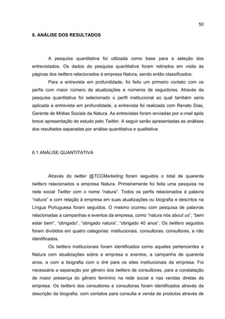 50

6. ANÁLISE DOS RESULTADOS




        A pesquisa quantitativa foi utilizada como base para a seleção dos
entrevistados. Os dados da pesquisa quantitativa foram retirados em visita às
páginas dos twitters relacionados à empresa Natura, sendo então classificados.
        Para a entrevista em profundidade, foi feito um primeiro contato com os
perfis com maior número de atualizações e números de seguidores. Através da
pesquisa quantitativa foi selecionado o perfil institucional ao qual também seria
aplicada a entrevista em profundidade, a entrevista foi realizada com Renato Dias,
Gerente de Mídias Sociais da Natura. As entrevistas foram enviadas por e-mail após
breve apresentação do estudo pelo Twitter. A seguir serão apresentadas as análises
dos resultados separadas por análise quantitativa e qualitativa.




6.1 ANÁLISE QUANTITATIVA




        Através do twitter @TCCMarketing foram seguidos o total de quarenta
twitters relacionados a empresa Natura. Primeiramente foi feita uma pesquisa na
rede social Twitter com o nome “natura”. Todos os perfis relacionados à palavra
“natura” e com relação à empresa em suas atualizações ou biografia e descritos na
Língua Portuguesa foram seguidos. O mesmo ocorreu com pesquisa de palavras
relacionadas a campanhas e eventos da empresa, como “natura nós about us”, “bem
estar bem”, “obrigado”, “obrigado natura”, “obrigado 40 anos”. Os twitters seguidos
foram divididos em quatro categorias: institucionais, consultoras, consultores, e não
identificados.
        Os twitters institucionais foram identificados como aqueles pertencentes a
Natura com atualizações sobre a empresa e eventos, a campanha de quarenta
anos, e com a biografia com o link para os sites institucionais da empresa. Foi
necessária a separação por gênero dos twitters de consultores, para a constatação
de maior presença do gênero feminino na rede social e nas vendas diretas da
empresa. Os twitters dos consultores e consultoras foram identificados através da
descrição da biografia, com contatos para consulta e venda de produtos através de
 
