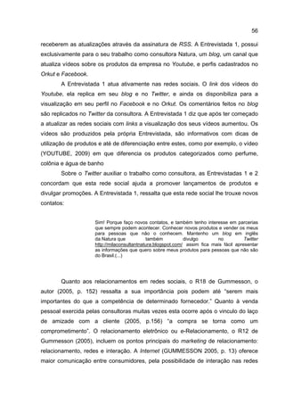 56

receberem as atualizações através da assinatura de RSS. A Entrevistada 1, possui
exclusivamente para o seu trabalho como consultora Natura, um blog, um canal que
atualiza vídeos sobre os produtos da empresa no Youtube, e perfis cadastrados no
Orkut e Facebook.
       A Entrevistada 1 atua ativamente nas redes sociais. O link dos vídeos do
Youtube, ela replica em seu blog e no Twitter, e ainda os disponibiliza para a
visualização em seu perfil no Facebook e no Orkut. Os comentários feitos no blog
são replicados no Twitter da consultora. A Entrevistada 1 diz que após ter começado
a atualizar as redes sociais com links a visualização dos seus vídeos aumentou. Os
vídeos são produzidos pela própria Entrevistada, são informativos com dicas de
utilização de produtos e até de diferenciação entre estes, como por exemplo, o vídeo
(YOUTUBE, 2009) em que diferencia os produtos categorizados como perfume,
colônia e água de banho
       Sobre o Twitter auxiliar o trabalho como consultora, as Entrevistadas 1 e 2
concordam que esta rede social ajuda a promover lançamentos de produtos e
divulgar promoções. A Entrevistada 1, ressalta que esta rede social lhe trouxe novos
contatos:


                     Sim! Porque faço novos contatos, e também tenho interesse em parcerias
                     que sempre podem acontecer. Conhecer novos produtos e vender os meus
                     para pessoas que não o conhecem. Mantenho um blog em inglês
                     da Natura que           também           divulgo       no           Twitter
                     http://milaconsultantnatura.blogspot.com/ assim fica mais fácil apresentar
                     as informações que quero sobre meus produtos para pessoas que não são
                     do Brasil.(...)




       Quanto aos relacionamentos em redes sociais, o R18 de Gummesson, o
autor (2005, p. 152) ressalta a sua importância pois podem até “serem mais
importantes do que a competência de determinado fornecedor.” Quanto à venda
pessoal exercida pelas consultoras muitas vezes esta ocorre após o vinculo do laço
de amizade com a cliente (2005, p.156) “a compra se torna como um
comprometimento”. O relacionamento eletrônico ou e-Relacionamento, o R12 de
Gummesson (2005), incluem os pontos principais do marketing de relacionamento:
relacionamento, redes e interação. A Internet (GUMMESSON 2005, p. 13) oferece
maior comunicação entre consumidores, pela possibilidade de interação nas redes
 