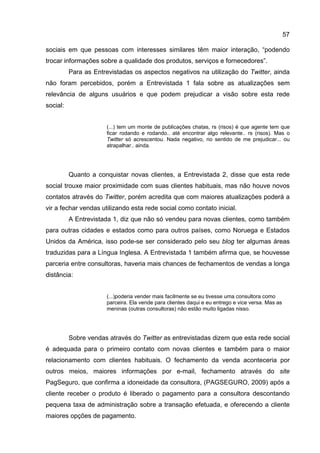 57

sociais em que pessoas com interesses similares têm maior interação, “podendo
trocar informações sobre a qualidade dos produtos, serviços e fornecedores”.
          Para as Entrevistadas os aspectos negativos na utilização do Twitter, ainda
não foram percebidos, porém a Entrevistada 1 fala sobre as atualizações sem
relevância de alguns usuários e que podem prejudicar a visão sobre esta rede
social:


                      (...) tem um monte de publicações chatas, rs (risos) é que agente tem que
                      ficar rodando e rodando.. até encontrar algo relevante.. rs (risos). Mas o
                      Twitter só acrescentou. Nada negativo, no sentido de me prejudicar... ou
                      atrapalhar.. ainda.




          Quanto a conquistar novas clientes, a Entrevistada 2, disse que esta rede
social trouxe maior proximidade com suas clientes habituais, mas não houve novos
contatos através do Twitter, porém acredita que com maiores atualizações poderá a
vir a fechar vendas utilizando esta rede social como contato inicial.
          A Entrevistada 1, diz que não só vendeu para novas clientes, como também
para outras cidades e estados como para outros países, como Noruega e Estados
Unidos da América, isso pode-se ser considerado pelo seu blog ter algumas áreas
traduzidas para a Língua Inglesa. A Entrevistada 1 também afirma que, se houvesse
parceria entre consultoras, haveria mais chances de fechamentos de vendas a longa
distância:


                      (...)poderia vender mais facilmente se eu tivesse uma consultora como
                      parceira. Ela vende para clientes daqui e eu entrego e vice versa. Mas as
                      meninas (outras consultoras) não estão muito ligadas nisso.




          Sobre vendas através do Twitter as entrevistadas dizem que esta rede social
é adequada para o primeiro contato com novas clientes e também para o maior
relacionamento com clientes habituais. O fechamento da venda aconteceria por
outros meios, maiores informações por e-mail, fechamento através do site
PagSeguro, que confirma a idoneidade da consultora, (PAGSEGURO, 2009) após a
cliente receber o produto é liberado o pagamento para a consultora descontando
pequena taxa de administração sobre a transação efetuada, e oferecendo a cliente
maiores opções de pagamento.
 
