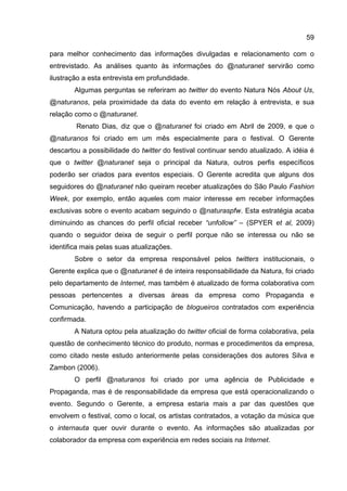 59

para melhor conhecimento das informações divulgadas e relacionamento com o
entrevistado. As análises quanto às informações do @naturanet servirão como
ilustração a esta entrevista em profundidade.
        Algumas perguntas se referiram ao twitter do evento Natura Nós About Us,
@naturanos, pela proximidade da data do evento em relação à entrevista, e sua
relação como o @naturanet.
        Renato Dias, diz que o @naturanet foi criado em Abril de 2009, e que o
@naturanos foi criado em um mês especialmente para o festival. O Gerente
descartou a possibilidade do twitter do festival continuar sendo atualizado. A idéia é
que o twitter @naturanet seja o principal da Natura, outros perfis específicos
poderão ser criados para eventos especiais. O Gerente acredita que alguns dos
seguidores do @naturanet não queiram receber atualizações do São Paulo Fashion
Week, por exemplo, então aqueles com maior interesse em receber informações
exclusivas sobre o evento acabam seguindo o @naturaspfw. Esta estratégia acaba
diminuindo as chances do perfil oficial receber “unfollow” – (SPYER et al, 2009)
quando o seguidor deixa de seguir o perfil porque não se interessa ou não se
identifica mais pelas suas atualizações.
        Sobre o setor da empresa responsável pelos twitters institucionais, o
Gerente explica que o @naturanet é de inteira responsabilidade da Natura, foi criado
pelo departamento de Internet, mas também é atualizado de forma colaborativa com
pessoas pertencentes a diversas áreas da empresa como Propaganda e
Comunicação, havendo a participação de blogueiros contratados com experiência
confirmada.
        A Natura optou pela atualização do twitter oficial de forma colaborativa, pela
questão de conhecimento técnico do produto, normas e procedimentos da empresa,
como citado neste estudo anteriormente pelas considerações dos autores Silva e
Zambon (2006).
        O perfil @naturanos foi criado por uma agência de Publicidade e
Propaganda, mas é de responsabilidade da empresa que está operacionalizando o
evento. Segundo o Gerente, a empresa estaria mais a par das questões que
envolvem o festival, como o local, os artistas contratados, a votação da música que
o internauta quer ouvir durante o evento. As informações são atualizadas por
colaborador da empresa com experiência em redes sociais na Internet.
 