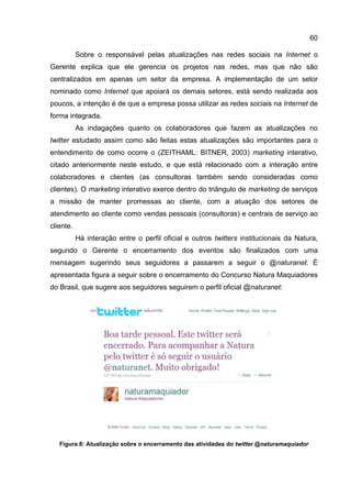60

           Sobre o responsável pelas atualizações nas redes sociais na Internet o
Gerente explica que ele gerencia os projetos nas redes, mas que não são
centralizados em apenas um setor da empresa. A implementação de um setor
nominado como Internet que apoiará os demais setores, está sendo realizada aos
poucos, a intenção é de que a empresa possa utilizar as redes sociais na Internet de
forma integrada.
           As indagações quanto os colaboradores que fazem as atualizações no
twitter estudado assim como são feitas estas atualizações são importantes para o
entendimento de como ocorre o (ZEITHAML: BITNER, 2003) marketing interativo,
citado anteriormente neste estudo, e que está relacionado com a interação entre
colaboradores e clientes (as consultoras também sendo consideradas como
clientes). O marketing interativo exerce dentro do triângulo de marketing de serviços
a missão de manter promessas ao cliente, com a atuação dos setores de
atendimento ao cliente como vendas pessoais (consultoras) e centrais de serviço ao
cliente.
           Há interação entre o perfil oficial e outros twitters institucionais da Natura,
segundo o Gerente o encerramento dos eventos são finalizados com uma
mensagem sugerindo seus seguidores a passarem a seguir o @naturanet. É
apresentada figura a seguir sobre o encerramento do Concurso Natura Maquiadores
do Brasil, que sugere aos seguidores seguirem o perfil oficial @naturanet:




   Figura 8: Atualização sobre o encerramento das atividades do twitter @naturamaquiador
 