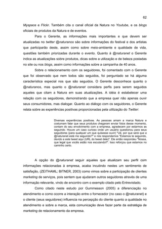 62

Myspace e Flickr. Também cita o canal oficial da Natura no Youtube, e os blogs
oficiais de produtos da Natura e de eventos.
        Para o Gerente, as informações mais importantes e que devem ser
atualizadas no twitter @naturanos são sobre informações do festival e dos artistas
que participarão deste, assim como sobre meio-ambiente e qualidade de vida,
questões também priorizadas durante o evento. Quanto à @naturanet o Gerente
indica as atualizações sobre produtos, dicas sobre a utilização e de beleza postadas
no site ou nos blogs, assim como informações sobre a campanha de 40 anos.
        Sobre o relacionamento com os seguidores, foi comentado com o Gerente
que foi observado que nem todos são seguidos, foi perguntado se há alguma
característica especial nos que são seguidos. O Gerente desconhece quanto o
@naturanos, mas quanto o @naturanet considera perfis para serem seguidos
aqueles que citam a Natura em suas atualizações. A idéia é estabelecer uma
relação com os seguidores, demonstrando que a empresa quer não apenas ouvir
seus consumidores, mas dialogar. Quanto ao diálogo com os seguidores, o Gerente
relata sobre as experiências positivas proporcionadas pela utilização do Twitter:


                     Diversas experiências positivas. As pessoas amam a marca Natura e
                     costumam falar que seus produtos chegaram enviar fotos desse momento,
                     contam do seu envolvimento com a empresa, agradecem por estarmos as
                     seguindo. Houve um caso curioso onde um usuário questionou para seus
                     seguidores (para qualquer um que quisesse ouvir) "Ué, por que será que a
                     @naturanet está me seguindo?" e nós respondemos "Estamos te seguindo,
                     devido a este tweet aqui (URL do tweet dele)". Ele então respondeu "Nossa,
                     que legal que vocês estão nos escutando!!". Isso reforçou que estamos no
                     caminho certo.




        A opção do @naturanet seguir aqueles que atualizam seu perfil com
informações relacionadas à empresa, acaba incutindo nestes um sentimento de
satisfação, (ZEITHAML; BITNER, 2003) como vimos sobre a participação de clientes
marketing de serviços, pois sentem que ajudaram outros seguidores através de uma
informação relevante, vindo de encontro com o exemplo citado pelo Entrevistado.
        Como citado neste estudo por Gummesson (2005) a diferenciação no
atendimento e como ocorre a interação entre o fornecedor (no caso o @naturanet) e
o cliente (seus seguidores) influencia na percepção do cliente quanto a qualidade no
atendimento e sobre a marca, esta comunicação deve fazer parte da estratégia de
marketing de relacionamento da empresa.
 