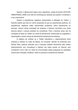63

       Quando o @naturanet segue seus seguidores, acaba formando (KOTLER;
ARMSTRONG, 2006) uma rede de marketing por pessoas que apoiam a empresa e
o seu crescimento.
       Quanto a experiências negativas relacionadas à utilização do Twitter, o
Gerente explica que são em menor proporção do que as experiências positivas. As
experiências negativas estão relacionadas problemas sobre atendimento ou
serviços, mesmo sendo prioridade da empresa o Gerente reconhece que ainda
deve-se elevar o serviço prestado às consultoras. Para o Gerente ainda não há
condições de fazer do Twitter um canal de atendimento, direcionado as sugestões e
reclamações a outros canais de atendimento tradicionais da empresa.
       O objetivo de verificar se o Twitter intensificou o relacionamento entre
empresa e clientes na visão da Natura, foi cumprido. Através da entrevista com
Renato Dias, pode-se entender que a empresa trabalha ativamente pelo melhor
relacionamento com consultoras e clientes nas redes sociais na Internet, pois
consideram como mais um canal de comunicação desde pesquisas de satisfação
quanto para interação, feedback, sobre os serviços e produtos da empresa.
 