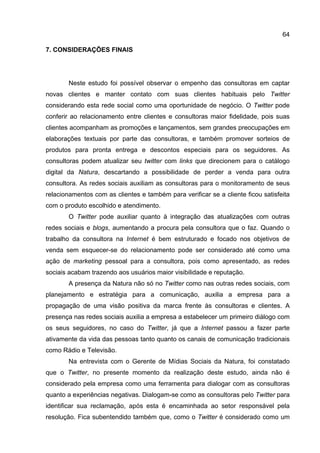 64

7. CONSIDERAÇÕES FINAIS




       Neste estudo foi possível observar o empenho das consultoras em captar
novas clientes e manter contato com suas clientes habituais pelo Twitter
considerando esta rede social como uma oportunidade de negócio. O Twitter pode
conferir ao relacionamento entre clientes e consultoras maior fidelidade, pois suas
clientes acompanham as promoções e lançamentos, sem grandes preocupações em
elaborações textuais por parte das consultoras, e também promover sorteios de
produtos para pronta entrega e descontos especiais para os seguidores. As
consultoras podem atualizar seu twitter com links que direcionem para o catálogo
digital da Natura, descartando a possibilidade de perder a venda para outra
consultora. As redes sociais auxiliam as consultoras para o monitoramento de seus
relacionamentos com as clientes e também para verificar se a cliente ficou satisfeita
com o produto escolhido e atendimento.
       O Twitter pode auxiliar quanto à integração das atualizações com outras
redes sociais e blogs, aumentando a procura pela consultora que o faz. Quando o
trabalho da consultora na Internet é bem estruturado e focado nos objetivos de
venda sem esquecer-se do relacionamento pode ser considerado até como uma
ação de marketing pessoal para a consultora, pois como apresentado, as redes
sociais acabam trazendo aos usuários maior visibilidade e reputação.
       A presença da Natura não só no Twitter como nas outras redes sociais, com
planejamento e estratégia para a comunicação, auxilia a empresa para a
propagação de uma visão positiva da marca frente às consultoras e clientes. A
presença nas redes sociais auxilia a empresa a estabelecer um primeiro diálogo com
os seus seguidores, no caso do Twitter, já que a Internet passou a fazer parte
ativamente da vida das pessoas tanto quanto os canais de comunicação tradicionais
como Rádio e Televisão.
       Na entrevista com o Gerente de Mídias Sociais da Natura, foi constatado
que o Twitter, no presente momento da realização deste estudo, ainda não é
considerado pela empresa como uma ferramenta para dialogar com as consultoras
quanto a experiências negativas. Dialogam-se como as consultoras pelo Twitter para
identificar sua reclamação, após esta é encaminhada ao setor responsável pela
resolução. Fica subentendido também que, como o Twitter é considerado como um
 